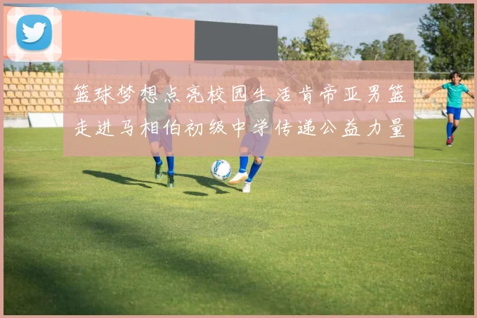 篮球梦想点亮校园生活肯帝亚男篮走进马相伯初级中学传递公益力量