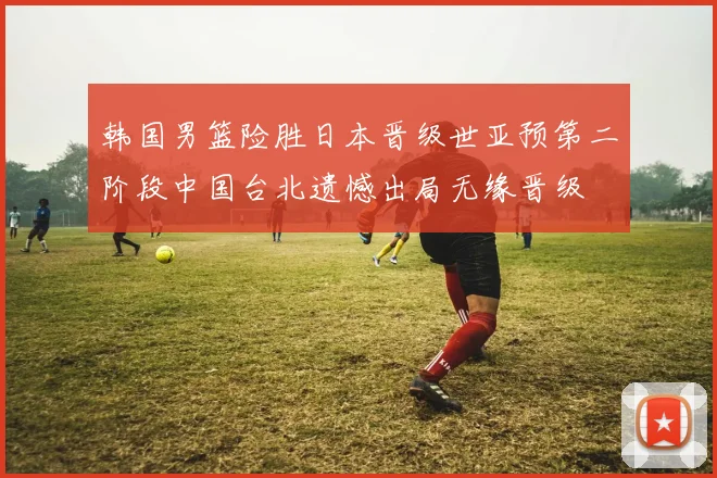 韩国男篮险胜日本晋级世亚预第二阶段中国台北遗憾出局无缘晋级