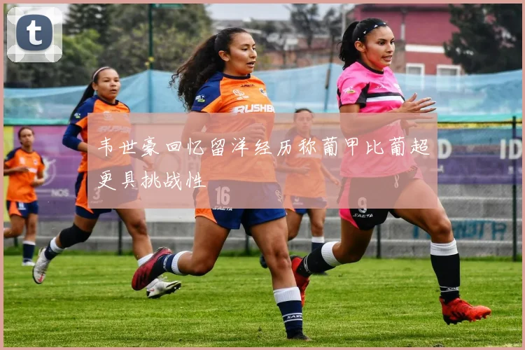 韦世豪回忆留洋经历称葡甲比葡超更具挑战性