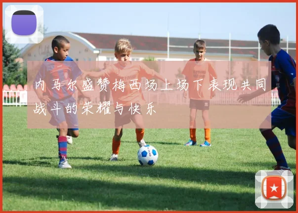 内马尔盛赞梅西场上场下表现共同战斗的荣耀与快乐