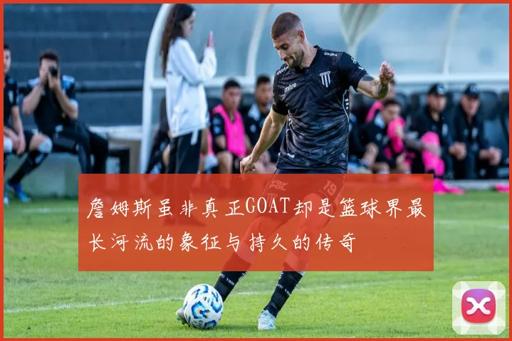 詹姆斯虽非真正GOAT却是篮球界最长河流的象征与持久的传奇