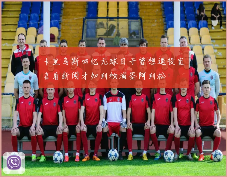 卡里乌斯回忆无球日子曾想退役直言看新闻才知利物浦签阿利松