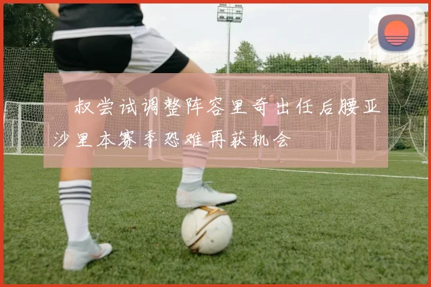 囧叔尝试调整阵容里奇出任后腰亚沙里本赛季恐难再获机会