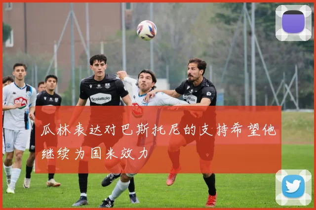 瓜林表达对巴斯托尼的支持希望他继续为国米效力