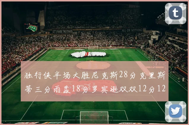 独行侠半场大胜尼克斯28分克里斯蒂三分雨轰18分罗宾逊双双12分12篮板表现出色