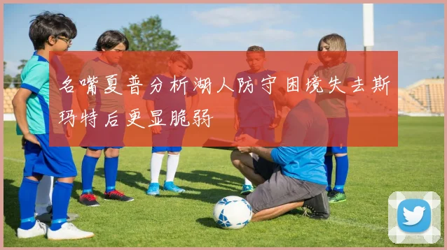 名嘴夏普分析湖人防守困境失去斯玛特后更显脆弱
