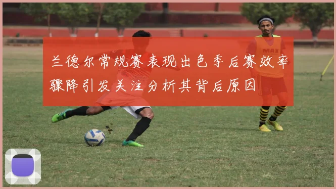 兰德尔常规赛表现出色季后赛效率骤降引发关注分析其背后原因
