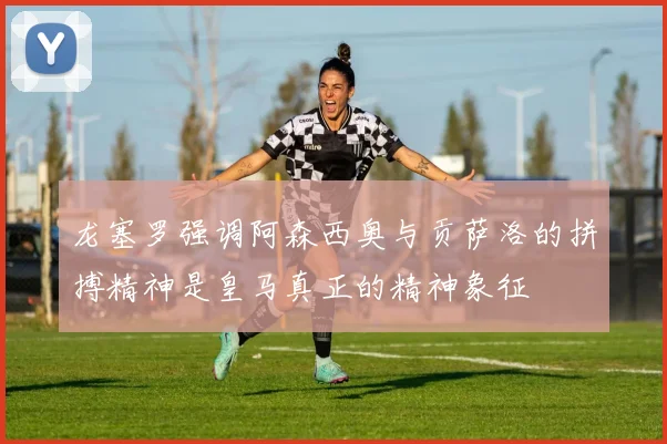 龙塞罗强调阿森西奥与贡萨洛的拼搏精神是皇马真正的精神象征