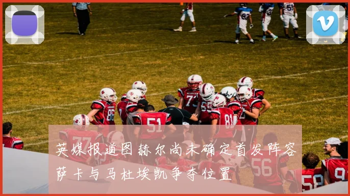 英媒报道图赫尔尚未确定首发阵容萨卡与马杜埃凯争夺位置