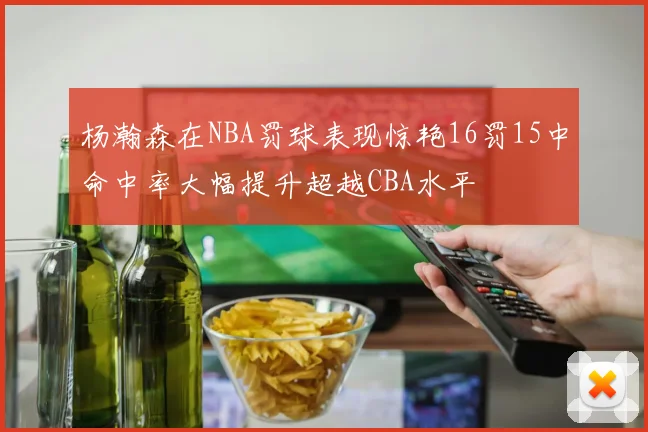 杨瀚森在NBA罚球表现惊艳16罚15中命中率大幅提升超越CBA水平