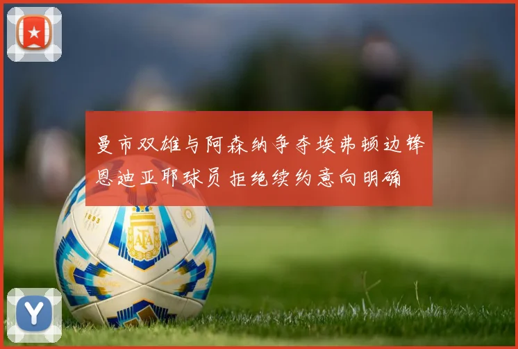 曼市双雄与阿森纳争夺埃弗顿边锋恩迪亚耶球员拒绝续约意向明确