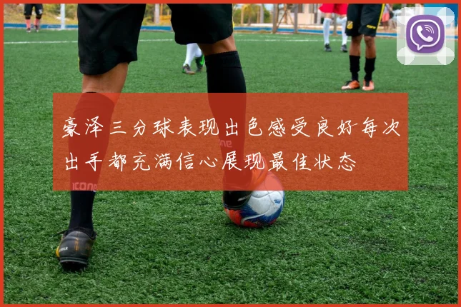 豪泽三分球表现出色感受良好每次出手都充满信心展现最佳状态